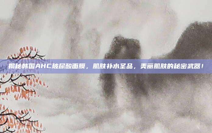 揭秘韩国AHC玻尿酸面膜,肌肤补水圣品,美丽肌肤的秘密武器!