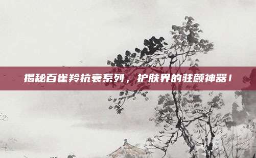 揭秘百雀羚抗衰系列,护肤界的驻颜神器!