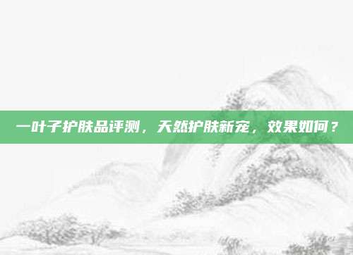 一叶子护肤品评测，天然护肤新宠，效果如何？