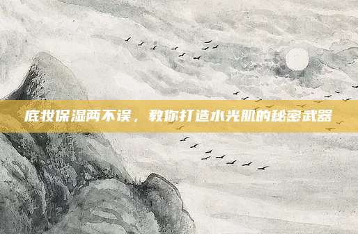 底妆保湿两不误,教你打造水光肌的秘密武器