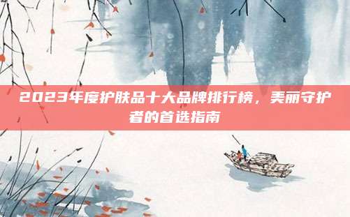 2023年度护肤品十大品牌排行榜,美丽守护者的首选指南