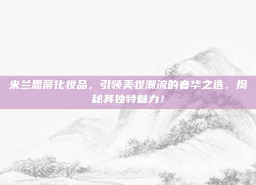 米兰思蒂化妆品,引领美妆潮流的奢华之选,揭秘其独特魅力!