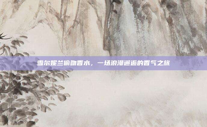 雪尔妮兰偷吻香水,一场浪漫邂逅的香气之旅