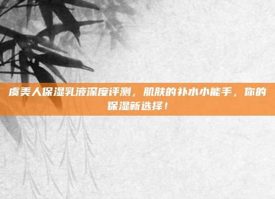 虞美人保湿乳液深度评测，肌肤的补水小能手，你的保湿新选择！