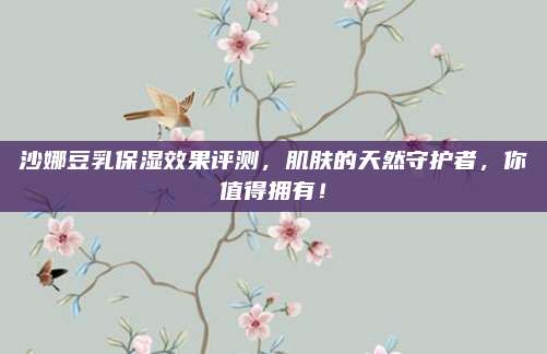沙娜豆乳保湿效果评测,肌肤的天然守护者,你值得拥有!