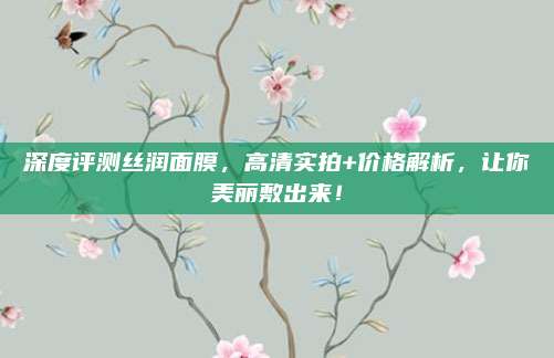 深度评测丝润面膜，高清实拍+价格解析，让你美丽敷出来！