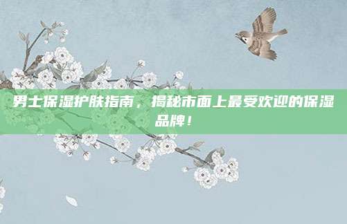 男士保湿护肤指南，揭秘市面上最受欢迎的保湿品牌！