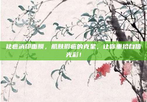 祛痘消印面膜,肌肤瑕疵的克星,让你重拾自信光彩!