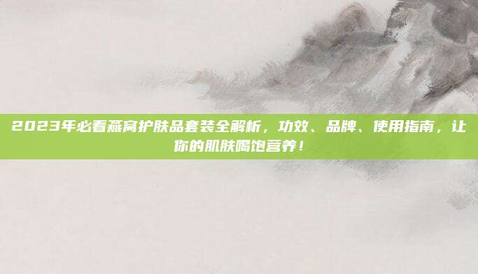 2023年必看燕窝护肤品套装全解析,功效、品牌、使用指南,让你的肌肤喝饱营养!