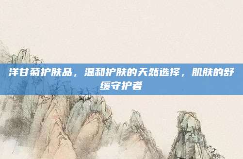 洋甘菊护肤品,温和护肤的天然选择,肌肤的舒缓守护者
