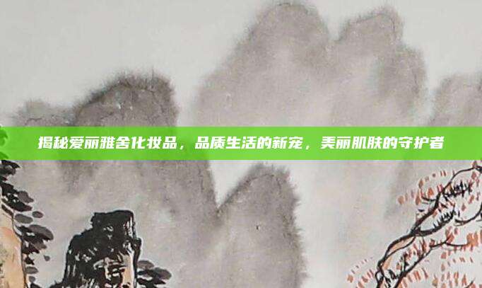 揭秘爱丽雅舍化妆品,品质生活的新宠,美丽肌肤的守护者