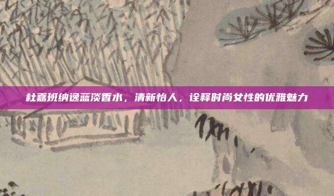 杜嘉班纳逸蓝淡香水，清新怡人，诠释时尚女性的优雅魅力