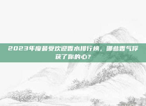 2023年度最受欢迎香水排行榜,哪些香气俘获了你的心?