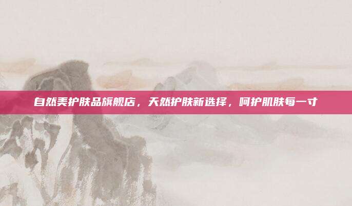 自然美护肤品旗舰店,天然护肤新选择,呵护肌肤每一寸