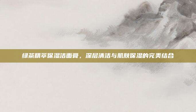 绿茶精萃保湿洁面膏,深层清洁与肌肤保湿的完美结合