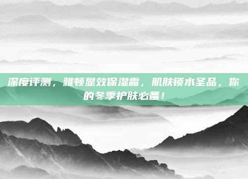 深度评测,雅顿显效保湿霜,肌肤锁水圣品,你的冬季护肤必备!