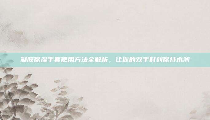 凝胶保湿手套使用方法全解析，让你的双手时刻保持水润
