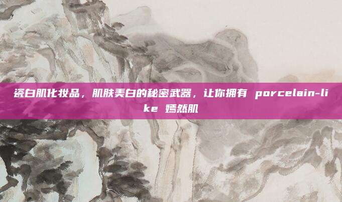 瓷白肌化妆品,肌肤美白的秘密武器,让你拥有 porcelain-like 嫣然肌