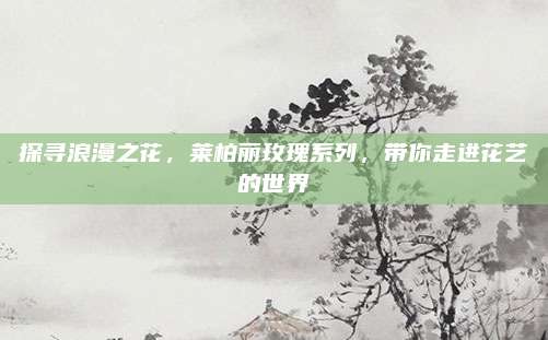 探寻浪漫之花,莱柏丽玫瑰系列,带你走进花艺的世界