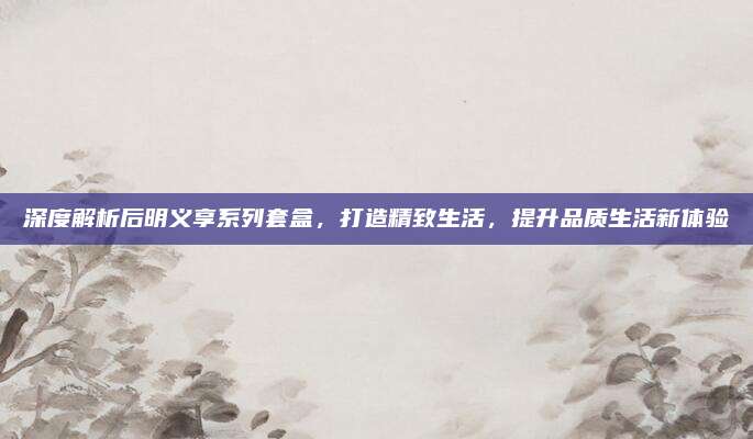 深度解析后明义享系列套盒,打造精致生活,提升品质生活新体验