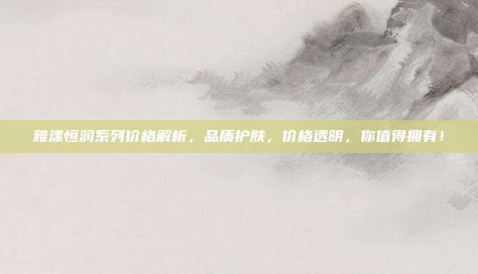 雅漾恒润系列价格解析,品质护肤,价格透明,你值得拥有!