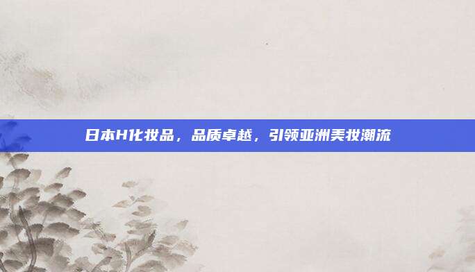 日本H化妆品，品质卓越，引领亚洲美妆潮流