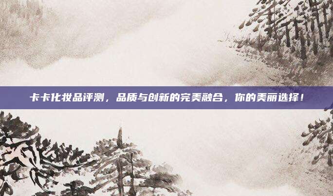 卡卡化妆品评测,品质与创新的完美融合,你的美丽选择!