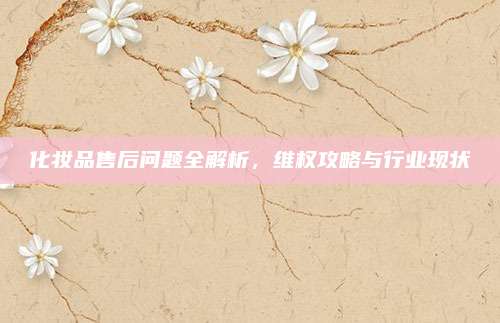 化妆品售后问题全解析，维权攻略与行业现状