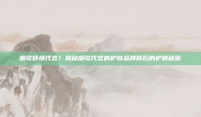 胡歌倾情代言!揭秘胡歌代言的护肤品牌背后的护肤秘密