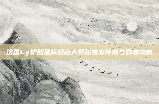 法国Cy护肤品旗舰店大揭秘独家评测与购物攻略