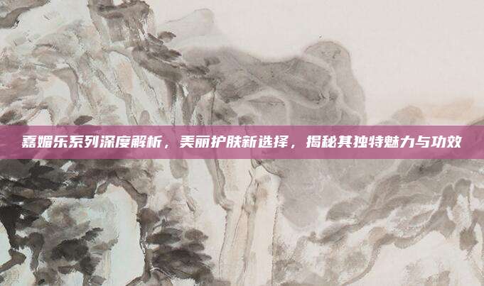 嘉媚乐系列深度解析，美丽护肤新选择，揭秘其独特魅力与功效