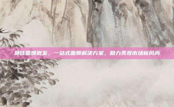 静佳面膜批发，一站式面膜解决方案，助力美妆市场新风尚