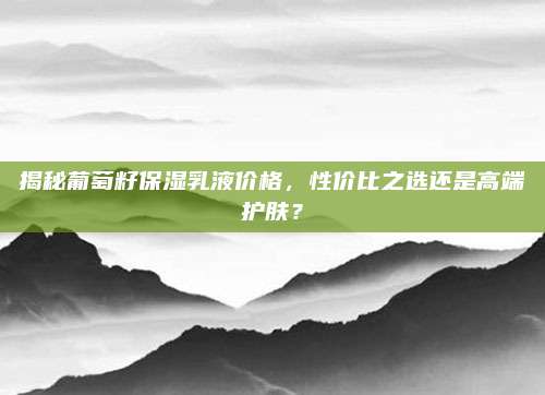 揭秘葡萄籽保湿乳液价格，性价比之选还是高端护肤？
