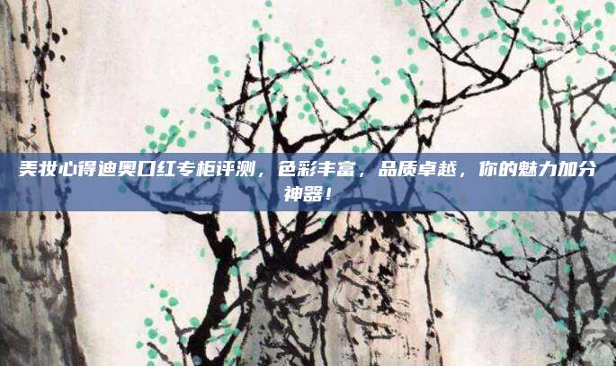 美妆心得迪奥口红专柜评测,色彩丰富,品质卓越,你的魅力加分神器!