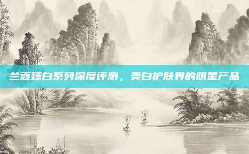 兰蔻臻白系列深度评测,美白护肤界的明星产品