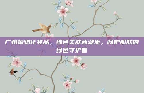 广州植物化妆品,绿色美肤新潮流,呵护肌肤的绿色守护者