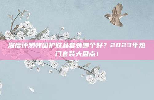 深度评测韩国护肤品套装哪个好?2023年热门套装大盘点!