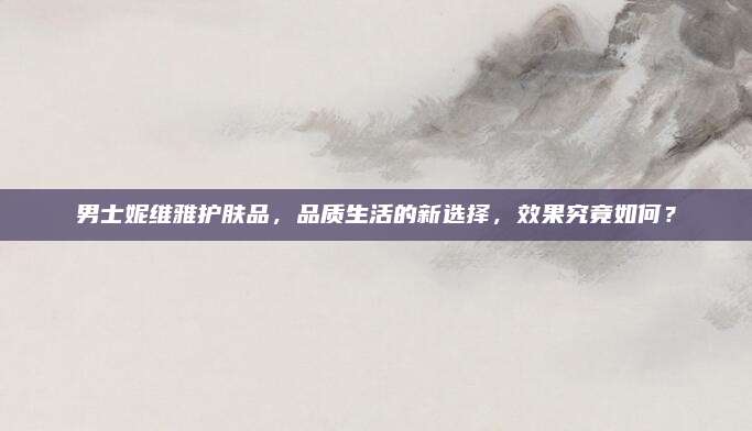 男士妮维雅护肤品，品质生活的新选择，效果究竟如何？