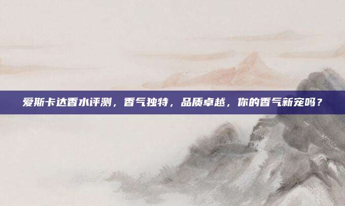 爱斯卡达香水评测,香气独特,品质卓越,你的香气新宠吗?