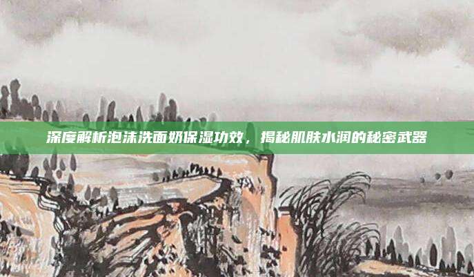 深度解析泡沫洗面奶保湿功效,揭秘肌肤水润的秘密武器