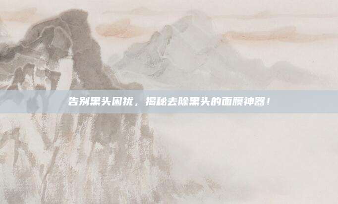 告别黑头困扰,揭秘去除黑头的面膜神器!