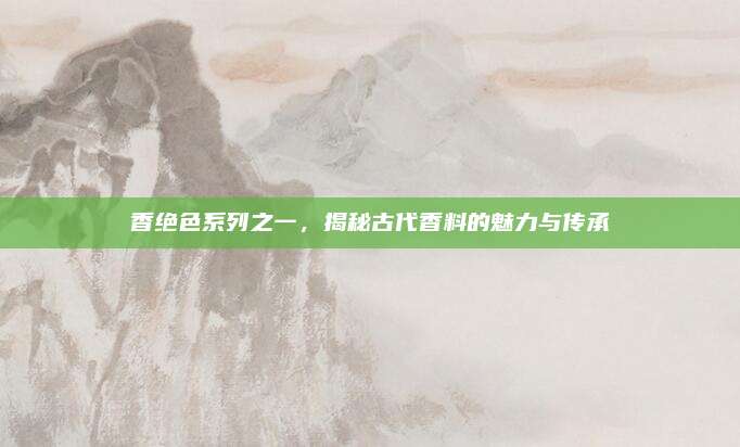 香绝色系列之一，揭秘古代香料的魅力与传承