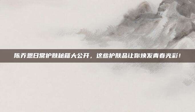 陈乔恩日常护肤秘籍大公开,这些护肤品让你焕发青春光彩!