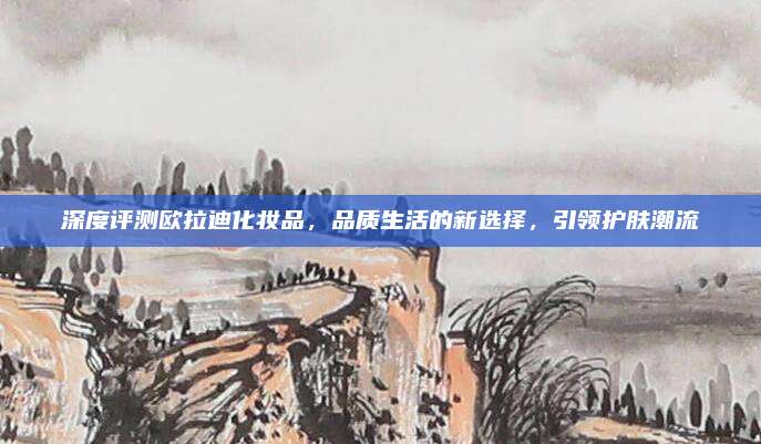 深度评测欧拉迪化妆品，品质生活的新选择，引领护肤潮流