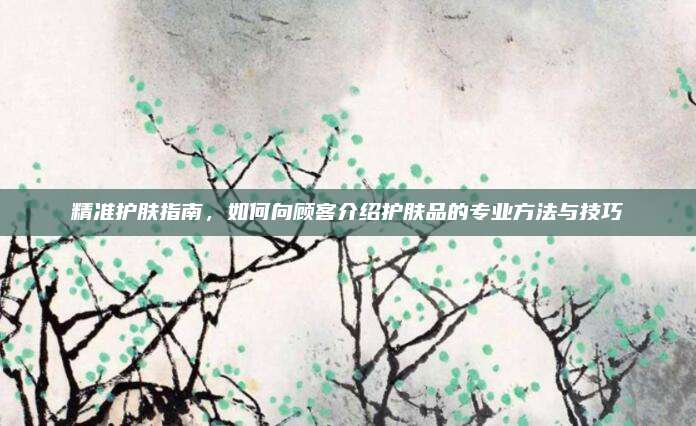 精准护肤指南，如何向顾客介绍护肤品的专业方法与技巧