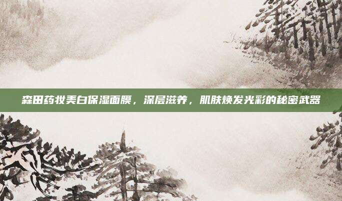 森田药妆美白保湿面膜,深层滋养,肌肤焕发光彩的秘密武器