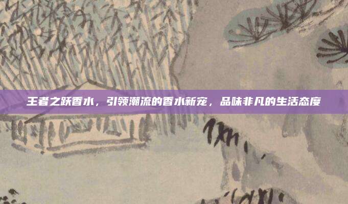 王者之跃香水，引领潮流的香水新宠，品味非凡的生活态度
