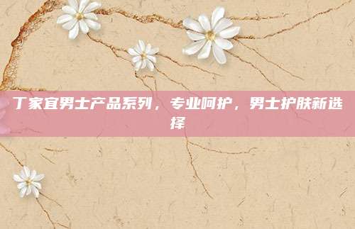 丁家宜男士产品系列,专业呵护,男士护肤新选择
