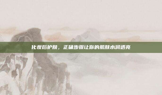 化妆后护肤,正确步骤让你的肌肤水润透亮
