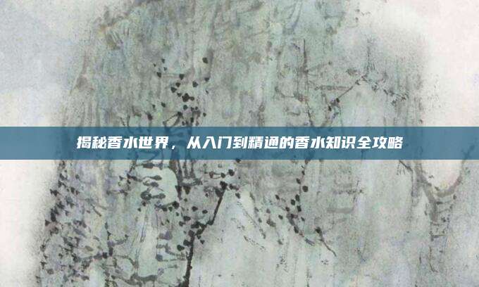 揭秘香水世界,从入门到精通的香水知识全攻略